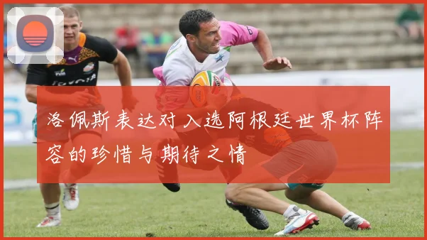 洛佩斯表达对入选阿根廷世界杯阵容的珍惜与期待之情