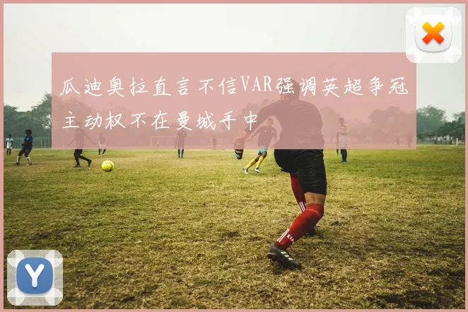 瓜迪奥拉直言不信VAR强调英超争冠主动权不在曼城手中