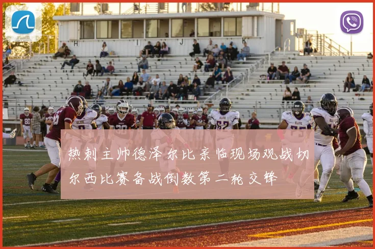 热刺主帅德泽尔比亲临现场观战切尔西比赛备战倒数第二轮交锋