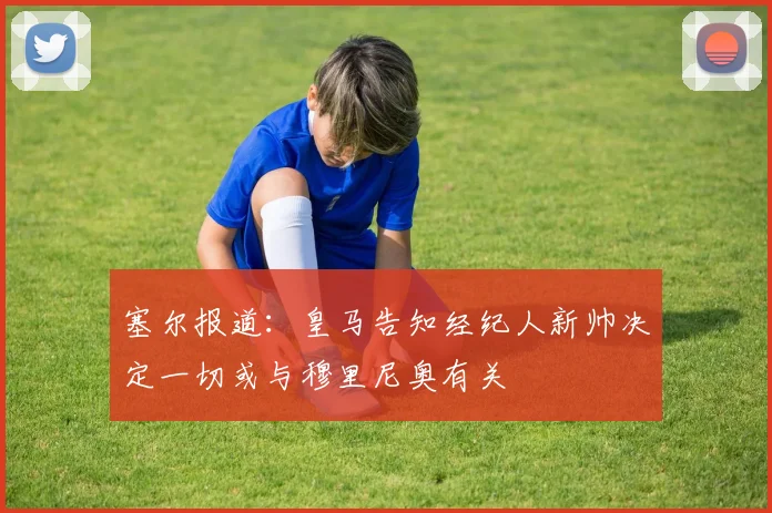 塞尔报道：皇马告知经纪人新帅决定一切或与穆里尼奥有关