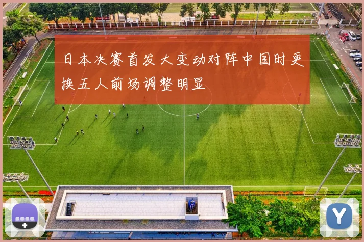 日本决赛首发大变动对阵中国时更换五人前场调整明显