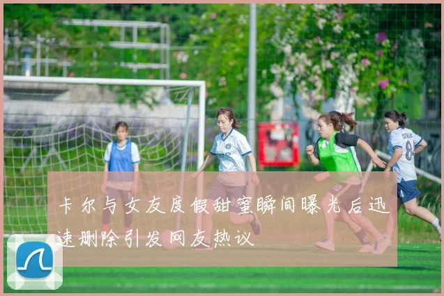 卡尔与女友度假甜蜜瞬间曝光后迅速删除引发网友热议