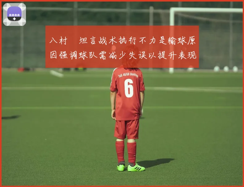 八村塁坦言战术执行不力是输球原因强调球队需减少失误以提升表现