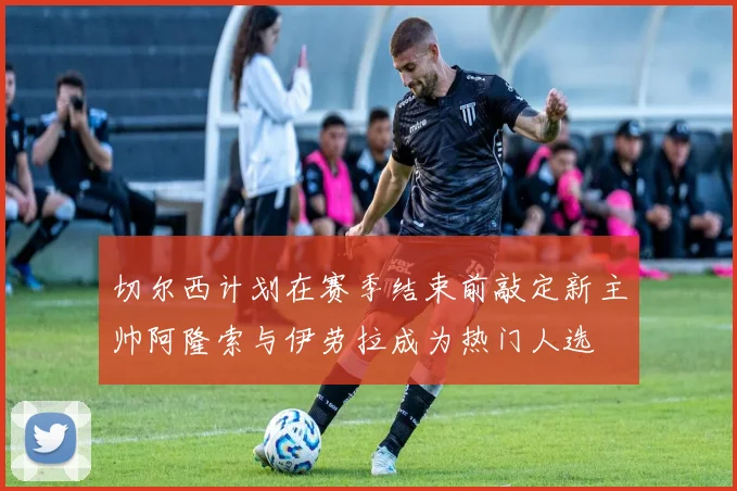 切尔西计划在赛季结束前敲定新主帅阿隆索与伊劳拉成为热门人选