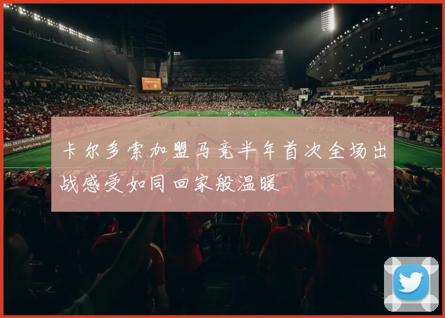 卡尔多索加盟马竞半年首次全场出战感受如同回家般温暖