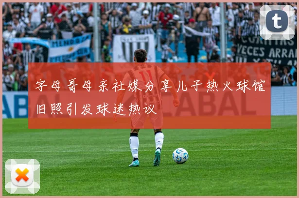 字母哥母亲社媒分享儿子热火球馆旧照引发球迷热议