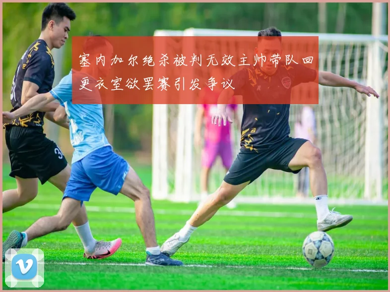 塞内加尔绝杀被判无效主帅带队回更衣室欲罢赛引发争议