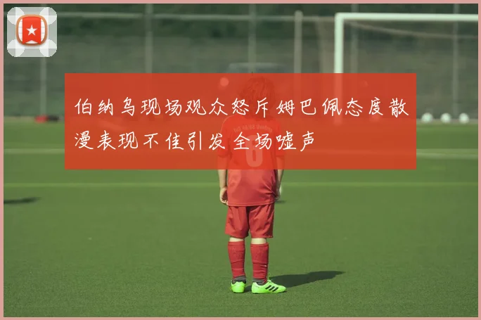 伯纳乌现场观众怒斥姆巴佩态度散漫表现不佳引发全场嘘声