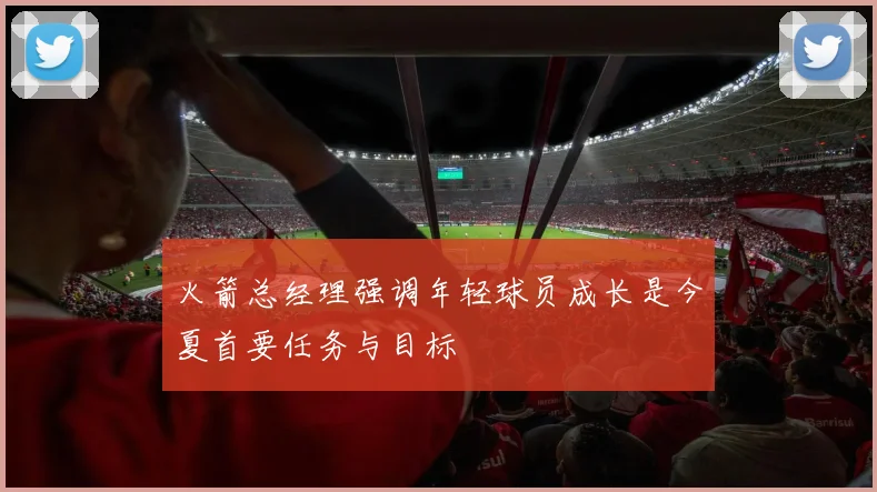 火箭总经理强调年轻球员成长是今夏首要任务与目标